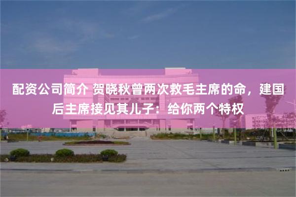 配资公司简介 贺晓秋曾两次救毛主席的命，建国后主席接见其儿子：给你两个特权