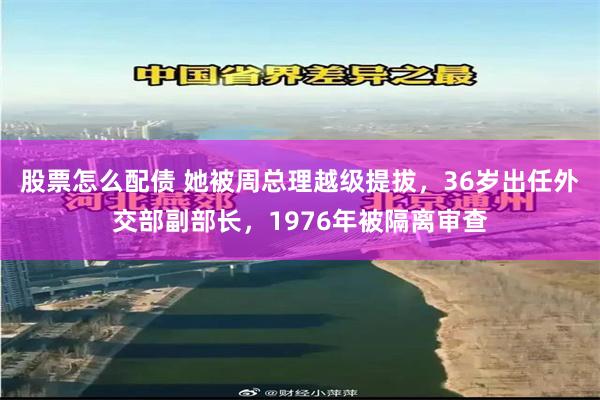 股票怎么配债 她被周总理越级提拔，36岁出任外交部副部长，1976年被隔离审查