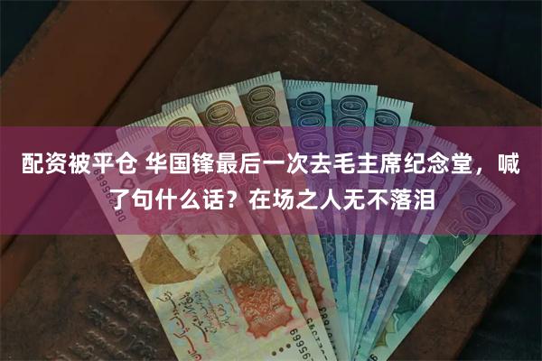 配资被平仓 华国锋最后一次去毛主席纪念堂，喊了句什么话？在场之人无不落泪