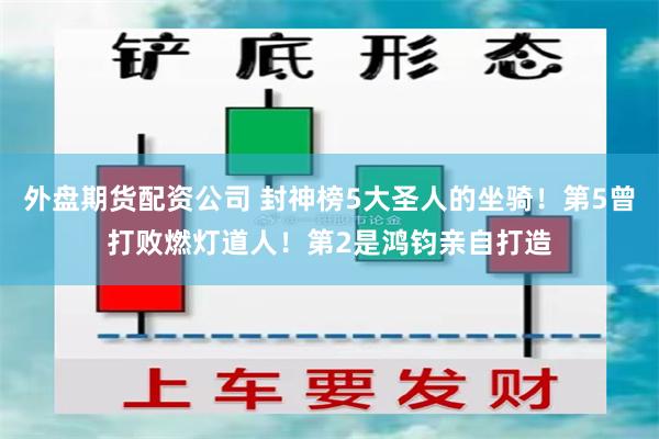 外盘期货配资公司 封神榜5大圣人的坐骑！第5曾打败燃灯道人！第2是鸿钧亲自打造