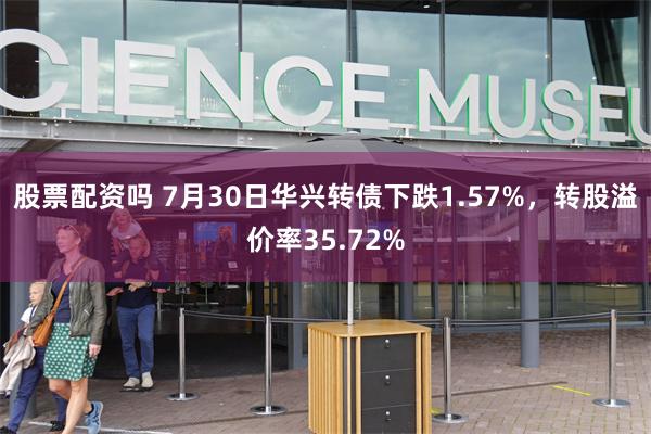 股票配资吗 7月30日华兴转债下跌1.57%，转股溢价率35.72%