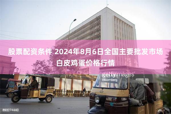 股票配资条件 2024年8月6日全国主要批发市场白皮鸡蛋价格行情