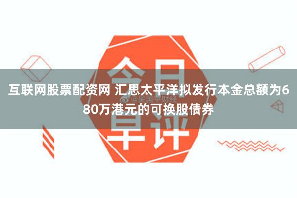 互联网股票配资网 汇思太平洋拟发行本金总额为680万港元的可换股债券