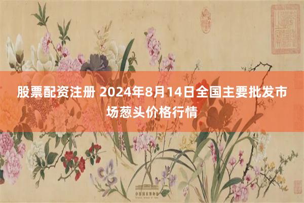 股票配资注册 2024年8月14日全国主要批发市场葱头价格行情