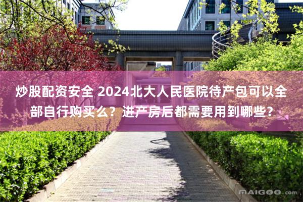 炒股配资安全 2024北大人民医院待产包可以全部自行购买么？进产房后都需要用到哪些？