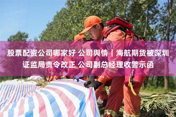 股票配资公司哪家好 公司舆情｜海航期货被深圳证监局责令改正 公司副总经理收警示函