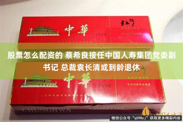 股票怎么配资的 蔡希良接任中国人寿集团党委副书记 总裁袁长清或到龄退休