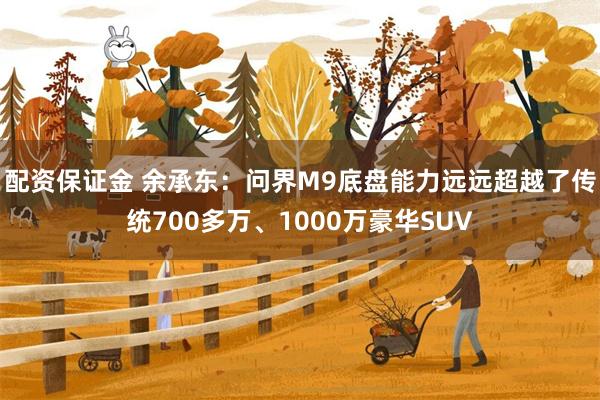 配资保证金 余承东：问界M9底盘能力远远超越了传统700多万、1000万豪华SUV