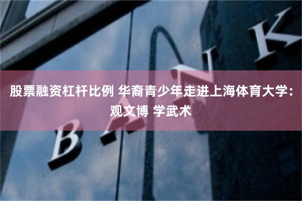 股票融资杠杆比例 华裔青少年走进上海体育大学：观文博 学武术