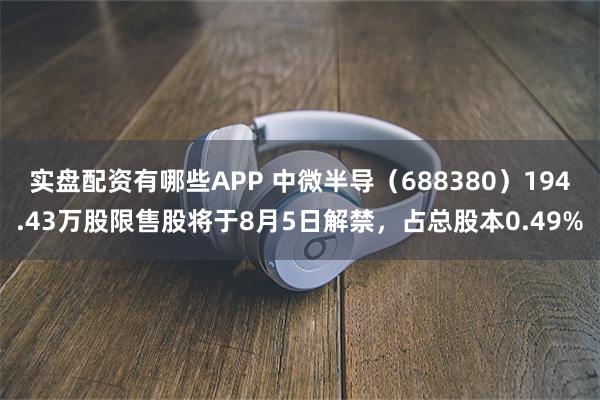 实盘配资有哪些APP 中微半导（688380）194.43万股限售股将于8月5日解禁，占总股本0.49%