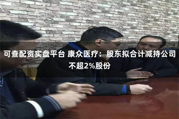 可查配资实盘平台 康众医疗：股东拟合计减持公司不超2%股份