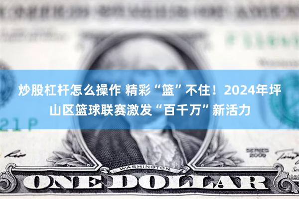 炒股杠杆怎么操作 精彩“篮”不住！2024年坪山区篮球联赛激发“百千万”新活力