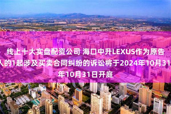 线上十大实盘配资公司 海口中升LEXUS作为原告/上诉人的1起涉及买卖合同纠纷的诉讼将于2024年10月31日开庭