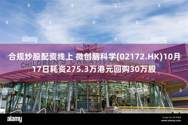 合规炒股配资线上 微创脑科学(02172.HK)10月17日耗资275.3万港元回购30万股