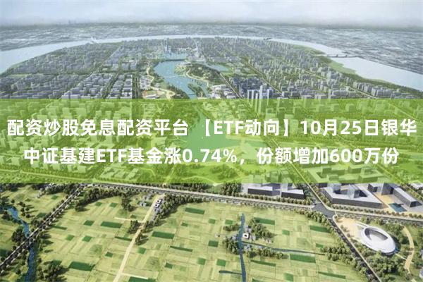 配资炒股免息配资平台 【ETF动向】10月25日银华中证基建ETF基金涨0.74%，份额增加600万份