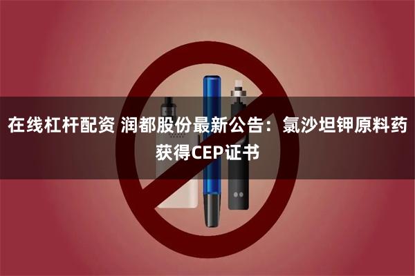 在线杠杆配资 润都股份最新公告：氯沙坦钾原料药获得CEP证书