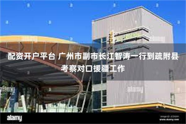 配资开户平台 广州市副市长江智涛一行到疏附县考察对口援疆工作