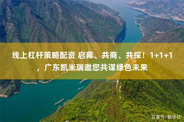 线上杠杆策略配资 启幕、共商、共探！1+1+1，广东凯米瑞邀您共谋绿色未来