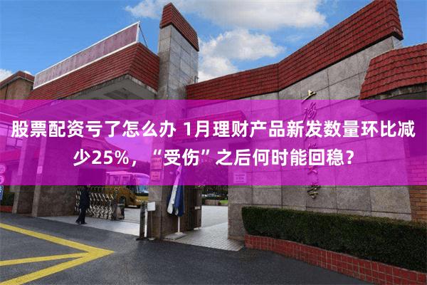 股票配资亏了怎么办 1月理财产品新发数量环比减少25%，“受伤”之后何时能回稳？