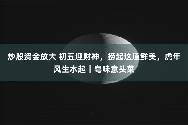 炒股资金放大 初五迎财神，捞起这道鲜美，虎年风生水起｜粤味意头菜