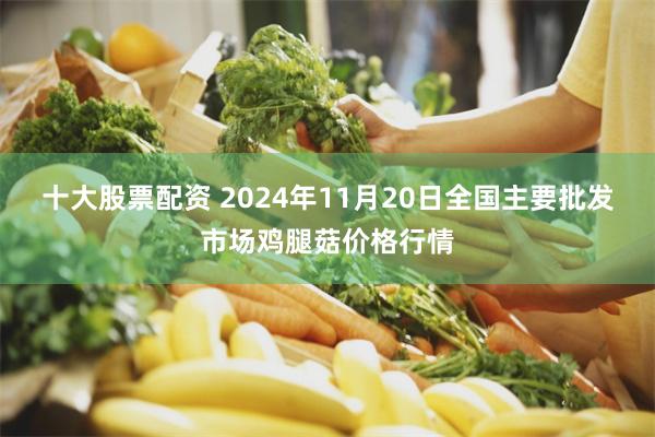 十大股票配资 2024年11月20日全国主要批发市场鸡腿菇价格行情