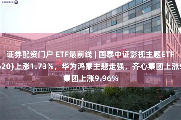 证券配资门户 ETF最前线 | 国泰中证影视主题ETF(516620)上涨1.73%，华为鸿蒙主题走强，齐心集团上涨9.96%