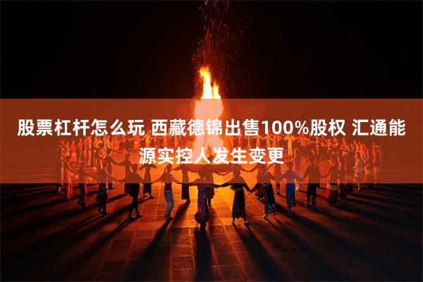 股票杠杆怎么玩 西藏德锦出售100%股权 汇通能源实控人发生变更