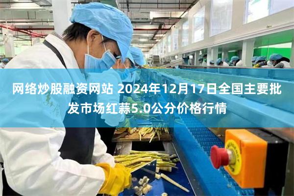 网络炒股融资网站 2024年12月17日全国主要批发市场红蒜5.0公分价格行情