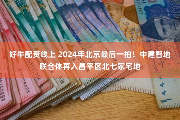 好牛配资线上 2024年北京最后一拍！中建智地联合体再入昌平区北七家宅地