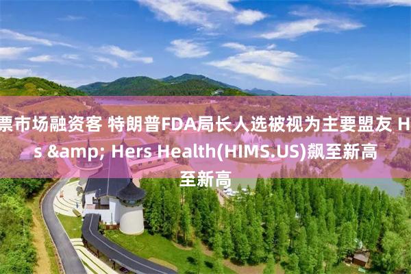 股票市场融资客 特朗普FDA局长人选被视为主要盟友 Hims & Hers Health(HIMS.US)飙至新高