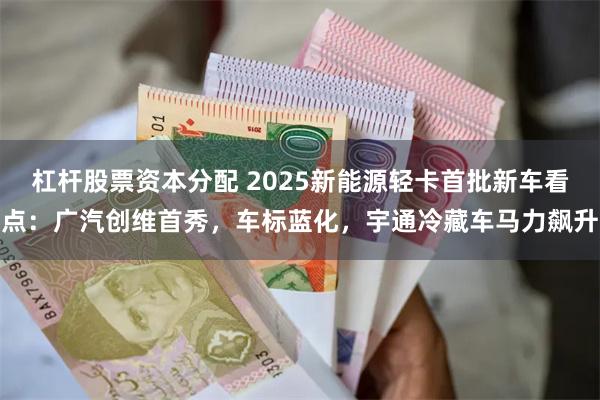 杠杆股票资本分配 2025新能源轻卡首批新车看点：广汽创维首秀，车标蓝化，宇通冷藏车马力飙升