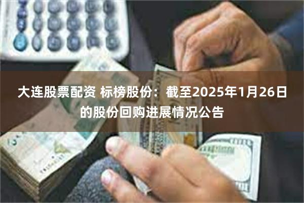 大连股票配资 标榜股份：截至2025年1月26日的股份回购进展情况公告