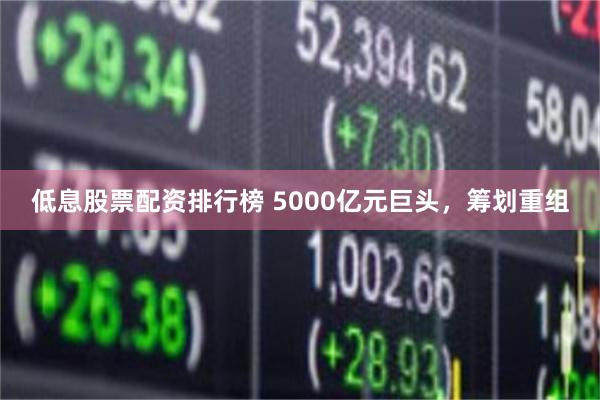 低息股票配资排行榜 5000亿元巨头，筹划重组