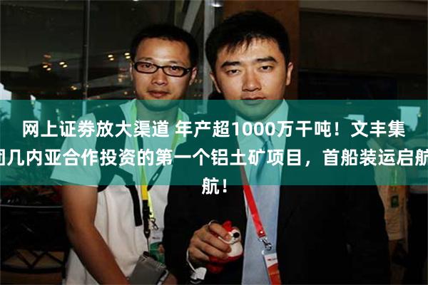 网上证劵放大渠道 年产超1000万干吨！文丰集团几内亚合作投资的第一个铝土矿项目，首船装运启航！