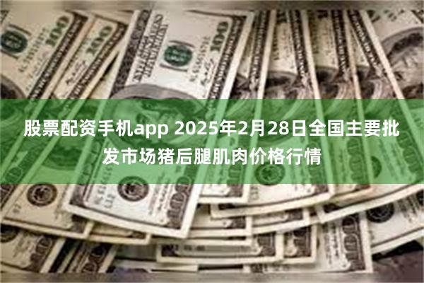 股票配资手机app 2025年2月28日全国主要批发市场猪后腿肌肉价格行情