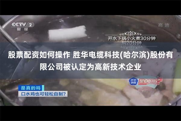 股票配资如何操作 胜华电缆科技(哈尔滨)股份有限公司被认定为高新技术企业