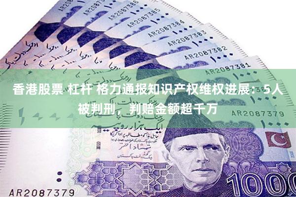 香港股票 杠杆 格力通报知识产权维权进展：5人被判刑，判赔金额超千万